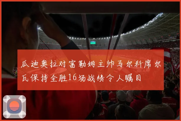 瓜迪奥拉对富勒姆主帅马尔科席尔瓦保持全胜16场战绩令人瞩目
