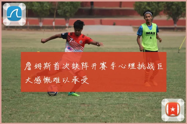 詹姆斯首次缺阵开赛季心理挑战巨大感慨难以承受