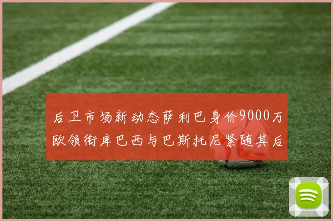 后卫市场新动态萨利巴身价9000万欧领衔库巴西与巴斯托尼紧随其后