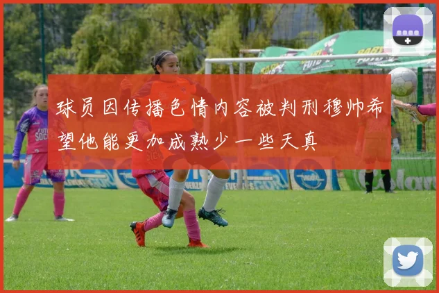 球员因传播色情内容被判刑穆帅希望他能更加成熟少一些天真