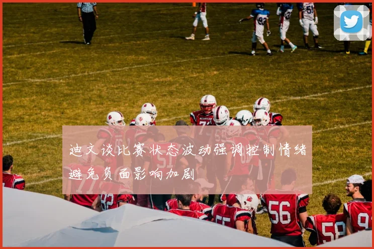 迪文谈比赛状态波动强调控制情绪避免负面影响加剧