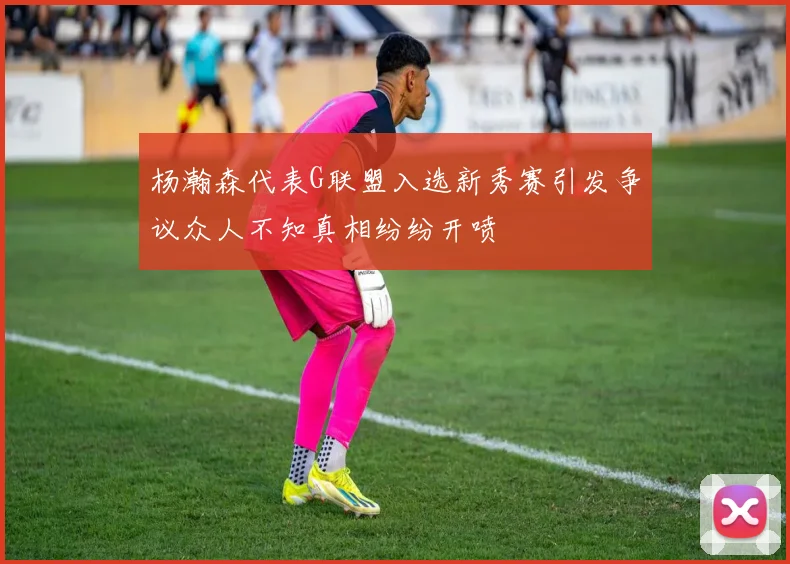 杨瀚森代表G联盟入选新秀赛引发争议众人不知真相纷纷开喷