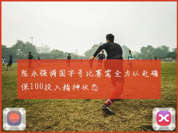 陈永强调国字号比赛需全力以赴确保100投入精神状态