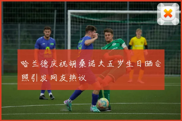 哈兰德庆祝胡桑诺夫五岁生日晒合照引发网友热议