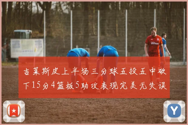 吉莱斯皮上半场三分球五投五中砍下15分4篮板5助攻表现完美无失误
