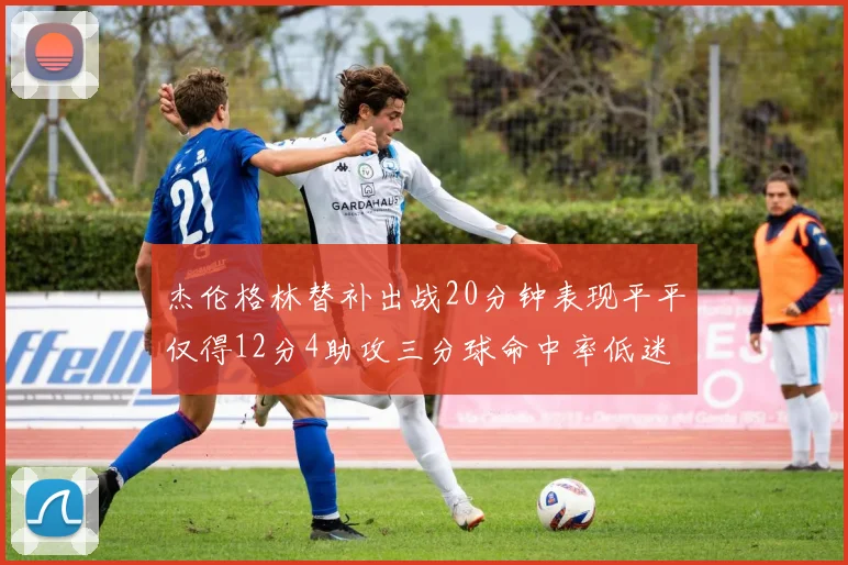 杰伦格林替补出战20分钟表现平平仅得12分4助攻三分球命中率低迷