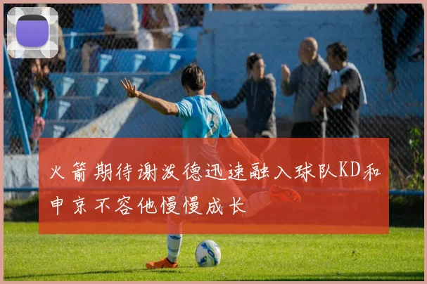 火箭期待谢泼德迅速融入球队KD和申京不容他慢慢成长