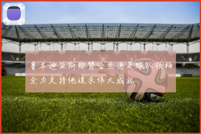 鲁本迪亚斯称赞哈兰德是球队领袖全力支持他追求伟大成就